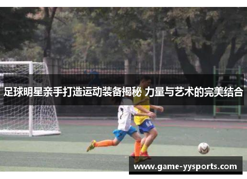 足球明星亲手打造运动装备揭秘 力量与艺术的完美结合