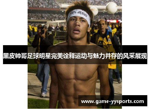 黑皮帅哥足球明星完美诠释运动与魅力并存的风采展现
