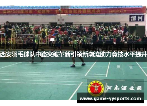 西安羽毛球队中路突破革新引领新潮流助力竞技水平提升