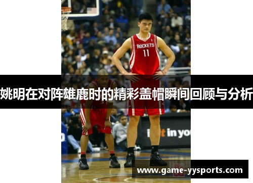姚明在对阵雄鹿时的精彩盖帽瞬间回顾与分析