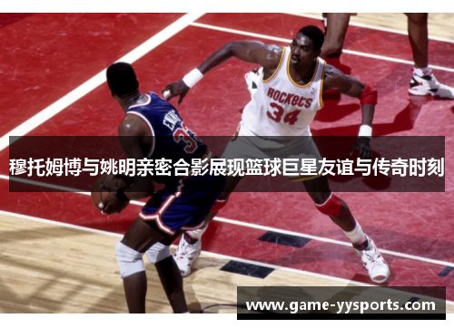 穆托姆博与姚明亲密合影展现篮球巨星友谊与传奇时刻